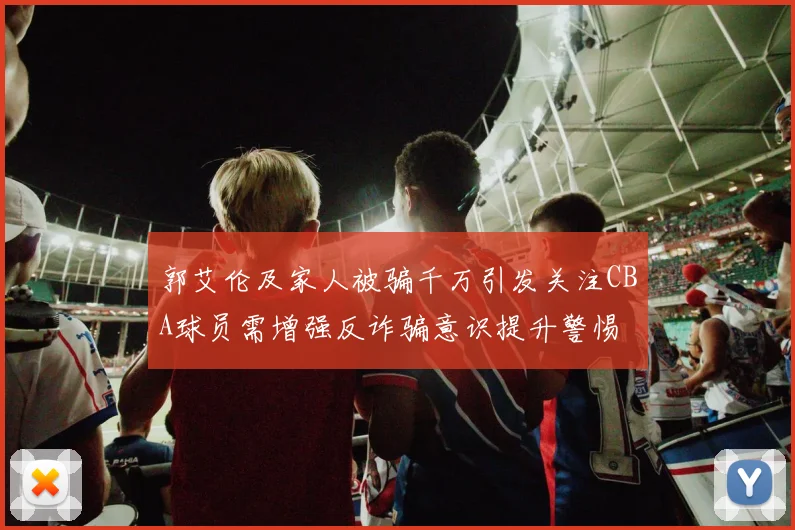 郭艾伦及家人被骗千万引发关注CBA球员需增强反诈骗意识提升警惕