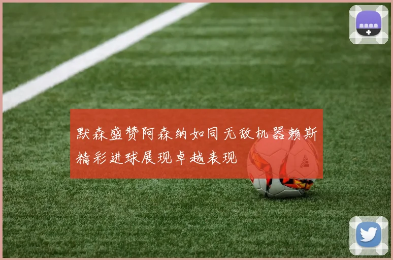 默森盛赞阿森纳如同无敌机器赖斯精彩进球展现卓越表现