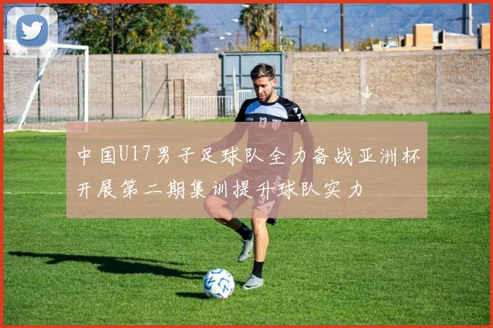 中国U17男子足球队全力备战亚洲杯开展第二期集训提升球队实力