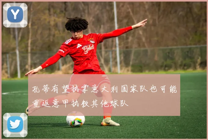 孔蒂有望执掌意大利国家队也可能重返意甲执教其他球队