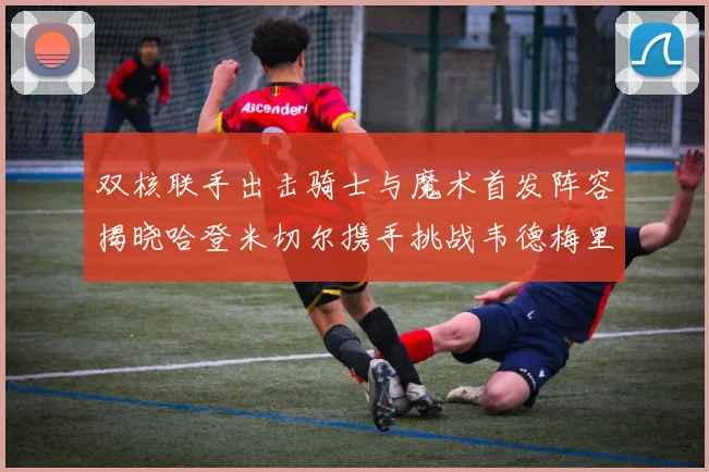双核联手出击骑士与魔术首发阵容揭晓哈登米切尔携手挑战韦德梅里尔
