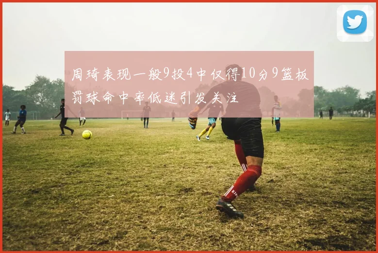 周琦表现一般9投4中仅得10分9篮板罚球命中率低迷引发关注