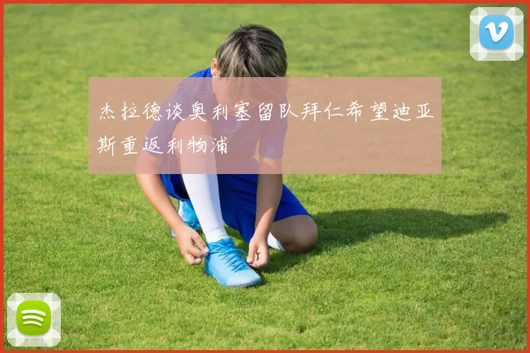 杰拉德谈奥利塞留队拜仁希望迪亚斯重返利物浦