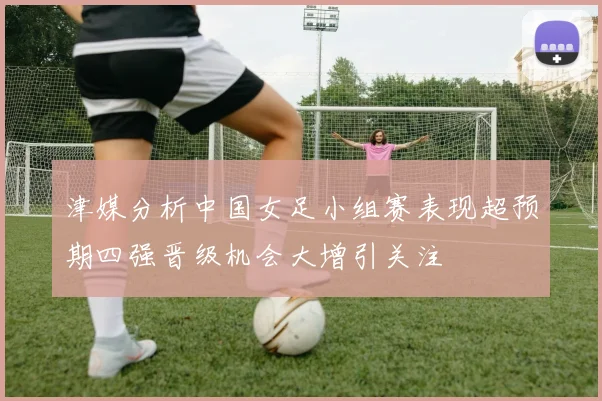 津媒分析中国女足小组赛表现超预期四强晋级机会大增引关注