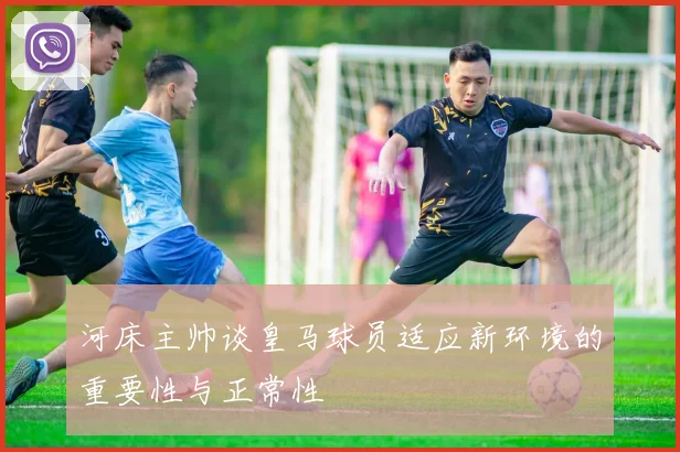 河床主帅谈皇马球员适应新环境的重要性与正常性