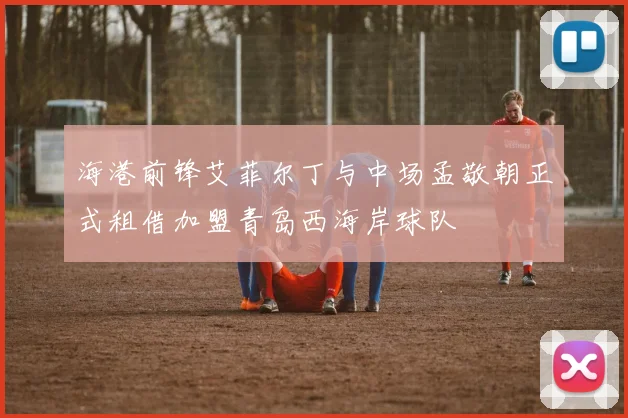海港前锋艾菲尔丁与中场孟敬朝正式租借加盟青岛西海岸球队
