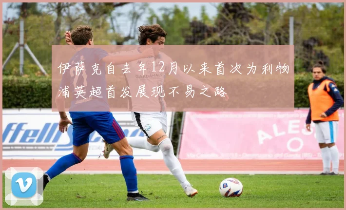 伊萨克自去年12月以来首次为利物浦英超首发展现不易之路
