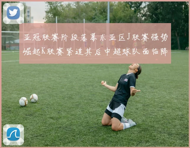 亚冠联赛阶段落幕东亚区J联赛强势崛起K联赛紧追其后中超球队面临降级危机