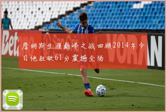 詹姆斯生涯巅峰之战回顾2014年今日他狂砍61分震撼全场